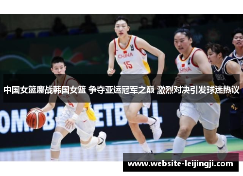 中国女篮鏖战韩国女篮 争夺亚运冠军之巅 激烈对决引发球迷热议