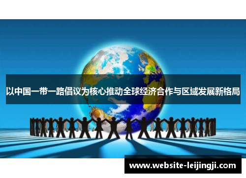 以中国一带一路倡议为核心推动全球经济合作与区域发展新格局