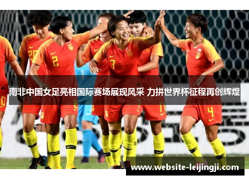 南非中国女足亮相国际赛场展现风采 力拼世界杯征程再创辉煌